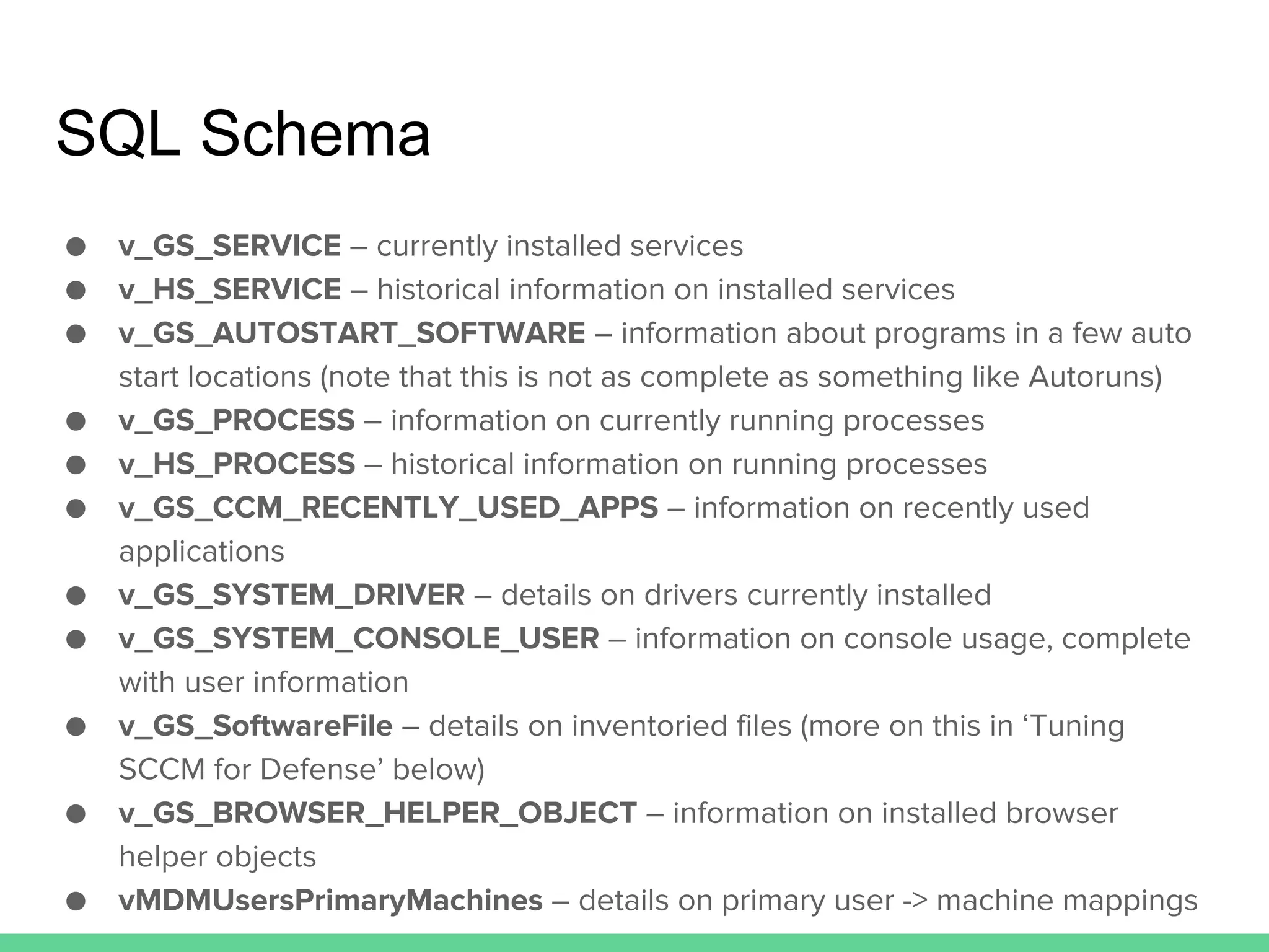 SQL Schema
● v_GS_SERVICE – currently installed services
● v_HS_SERVICE – historical information on installed services
● v_GS_AUTOSTART_SOFTWARE – information about programs in a few auto
start locations (note that this is not as complete as something like Autoruns)
● v_GS_PROCESS – information on currently running processes
● v_HS_PROCESS – historical information on running processes
● v_GS_CCM_RECENTLY_USED_APPS – information on recently used
applications
● v_GS_SYSTEM_DRIVER – details on drivers currently installed
● v_GS_SYSTEM_CONSOLE_USER – information on console usage, complete
with user information
● v_GS_SoftwareFile – details on inventoried files (more on this in ‘Tuning
SCCM for Defense’ below)
● v_GS_BROWSER_HELPER_OBJECT – information on installed browser
helper objects
● vMDMUsersPrimaryMachines – details on primary user -> machine mappings
 