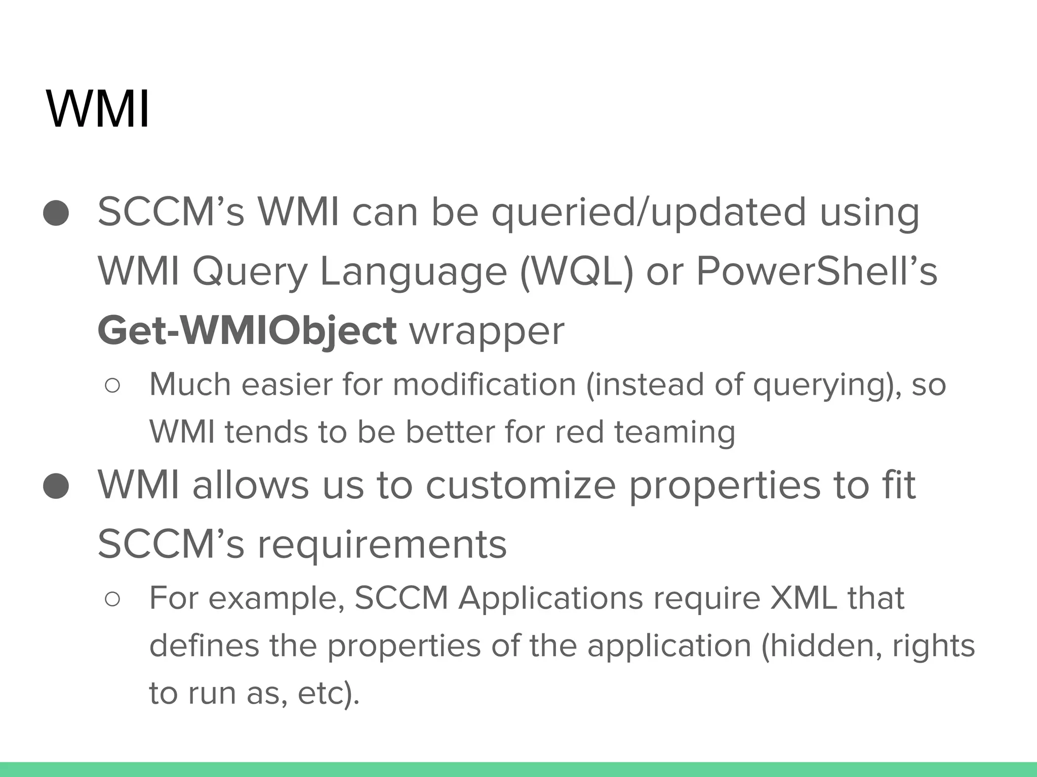WMI
● SCCM’s WMI can be queried/updated using
WMI Query Language (WQL) or PowerShell’s
Get-WMIObject wrapper
○ Much easier for modification (instead of querying), so
WMI tends to be better for red teaming
● WMI allows us to customize properties to fit
SCCM’s requirements
○ For example, SCCM Applications require XML that
defines the properties of the application (hidden, rights
to run as, etc).
 