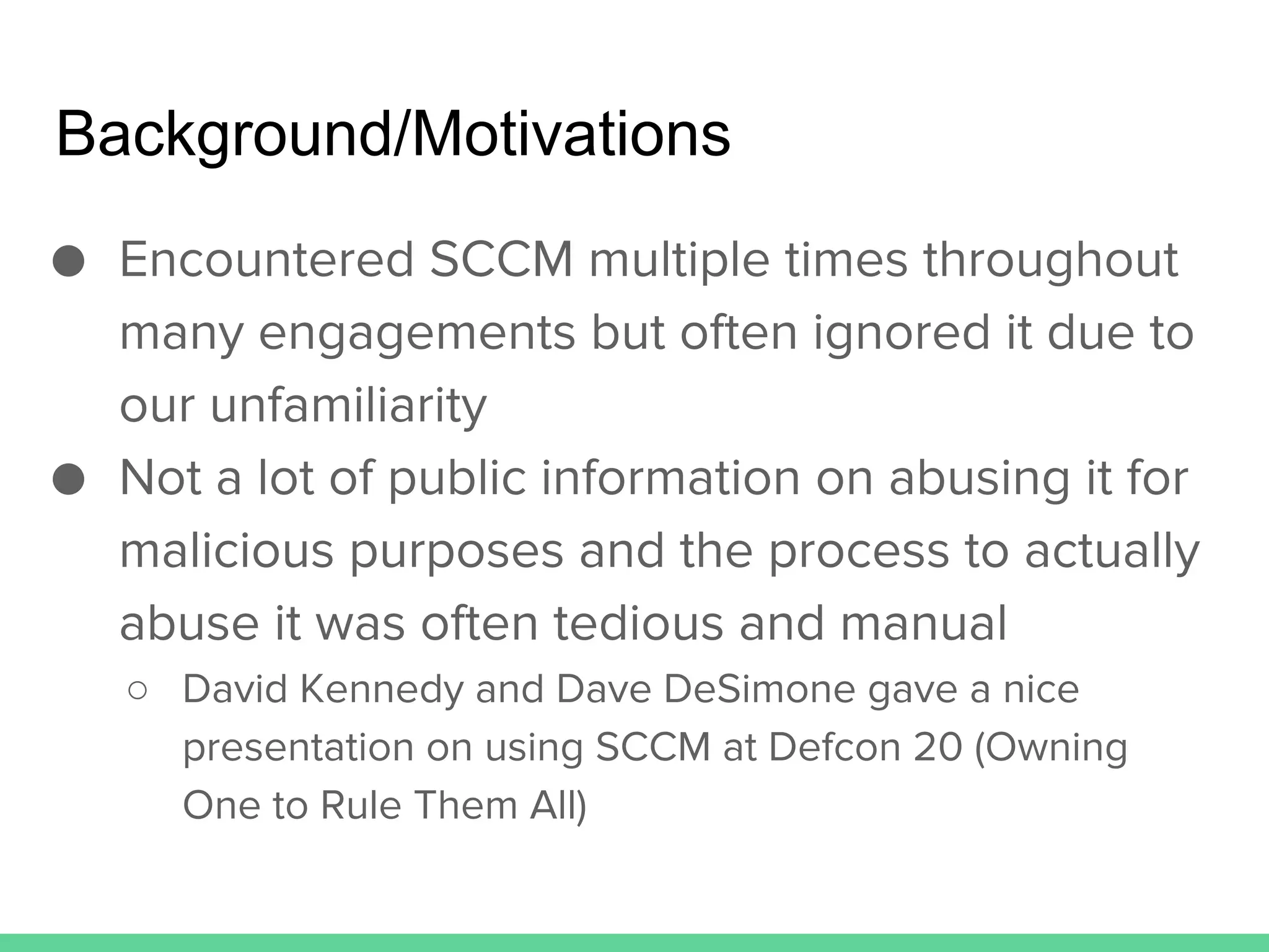 ● Encountered SCCM multiple times throughout
many engagements but often ignored it due to
our unfamiliarity
● Not a lot of public information on abusing it for
malicious purposes and the process to actually
abuse it was often tedious and manual
○ David Kennedy and Dave DeSimone gave a nice
presentation on using SCCM at Defcon 20 (Owning
One to Rule Them All)
Background/Motivations
 