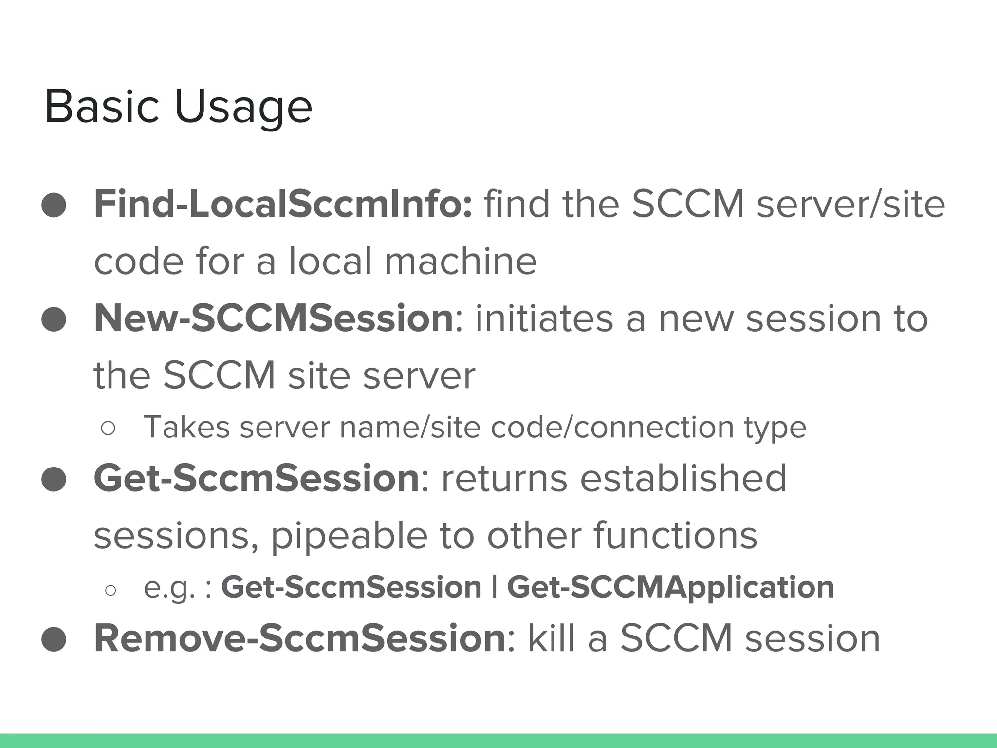 Basic Usage
● Find-LocalSccmInfo: find the SCCM server/site
code for a local machine
● New-SCCMSession: initiates a new session to
the SCCM site server
○ Takes server name/site code/connection type
● Get-SccmSession: returns established
sessions, pipeable to other functions
○ e.g. : Get-SccmSession | Get-SCCMApplication
● Remove-SccmSession: kill a SCCM session
 