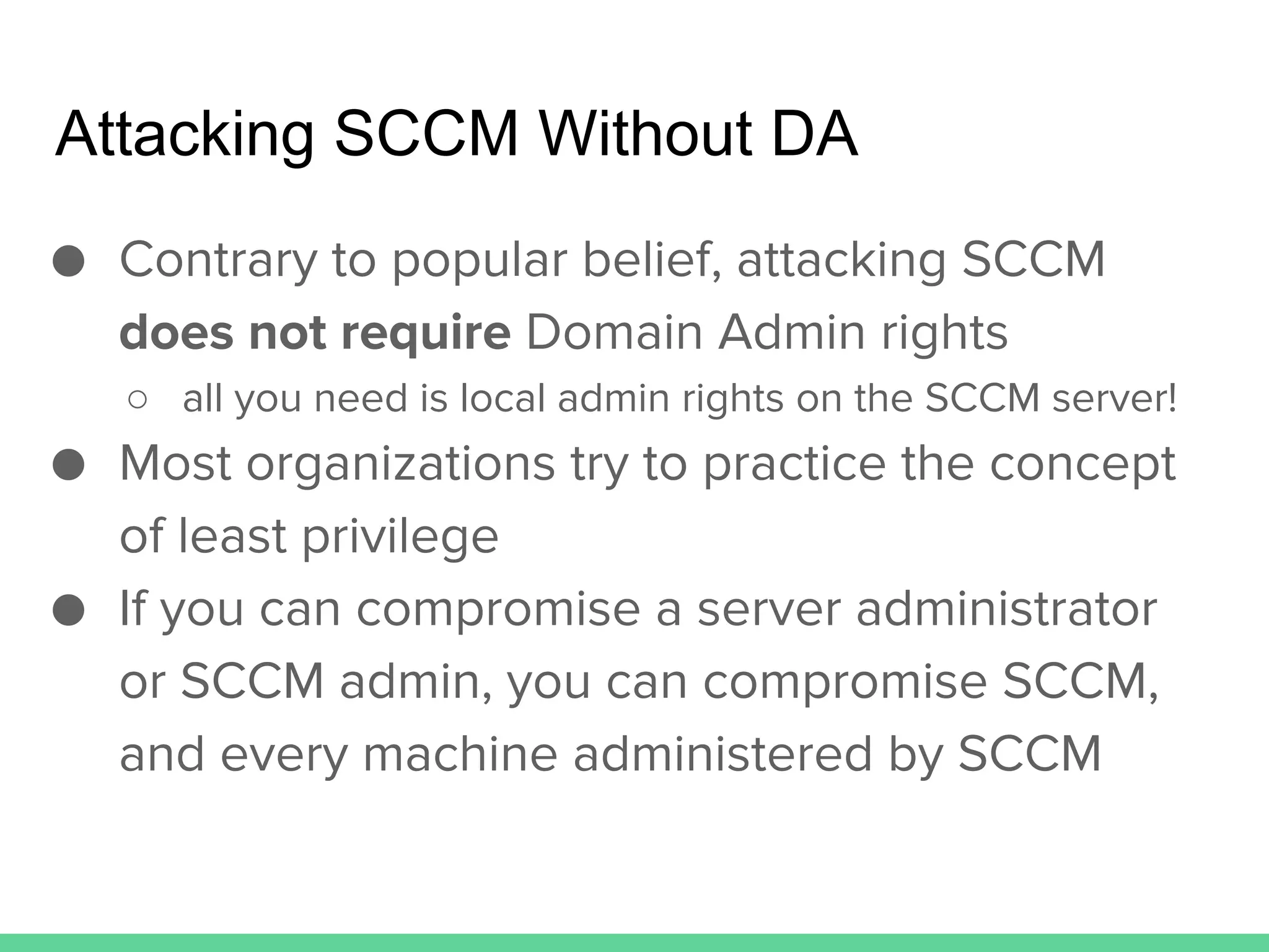 Attacking SCCM Without DA
● Contrary to popular belief, attacking SCCM
does not require Domain Admin rights
○ all you need is local admin rights on the SCCM server!
● Most organizations try to practice the concept
of least privilege
● If you can compromise a server administrator
or SCCM admin, you can compromise SCCM,
and every machine administered by SCCM
 