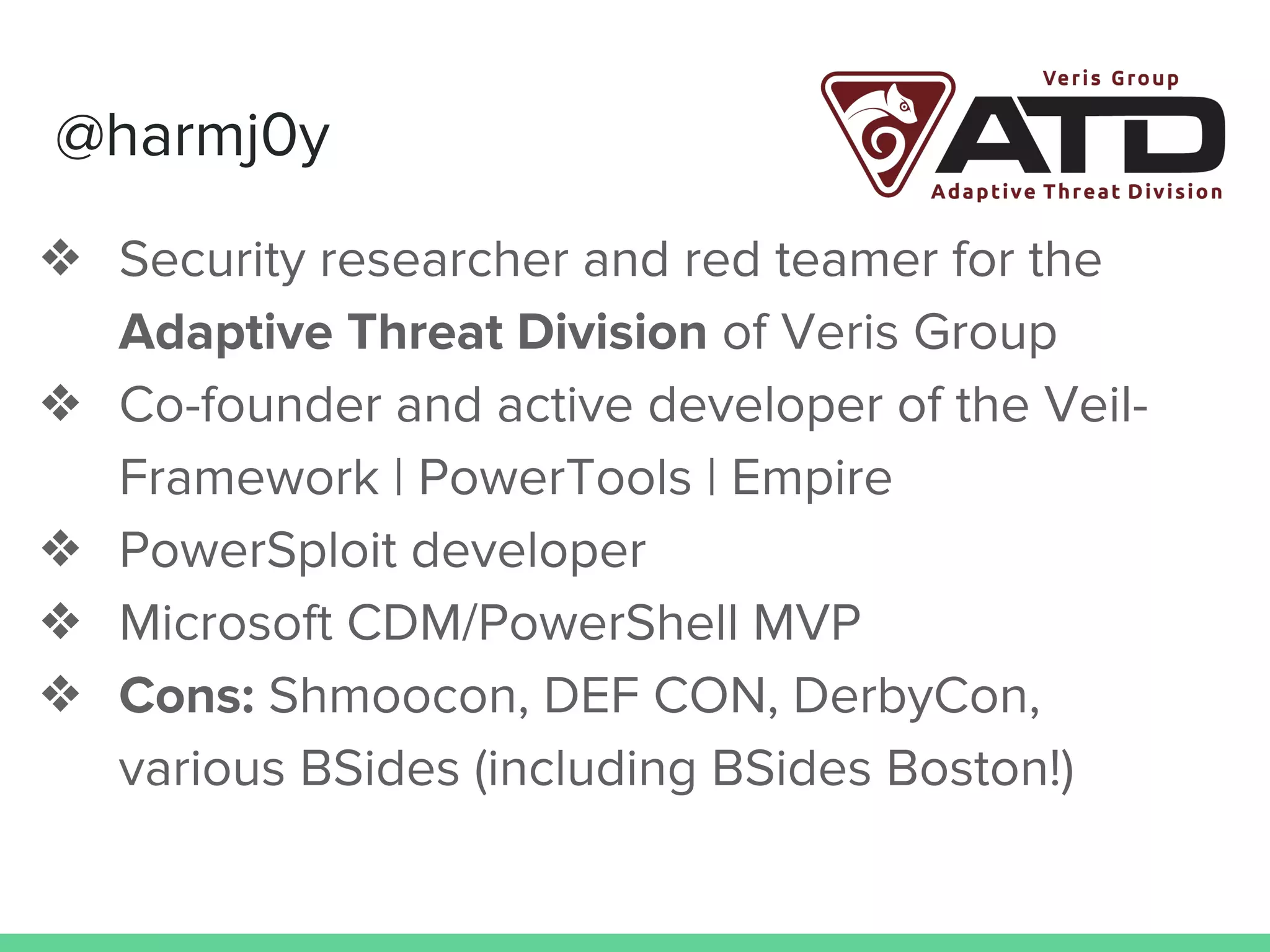 @harmj0y
❖ Security researcher and red teamer for the
Adaptive Threat Division of Veris Group
❖ Co-founder and active developer of the Veil-
Framework | PowerTools | Empire
❖ PowerSploit developer
❖ Microsoft CDM/PowerShell MVP
❖ Cons: Shmoocon, DEF CON, DerbyCon,
various BSides (including BSides Boston!)
 