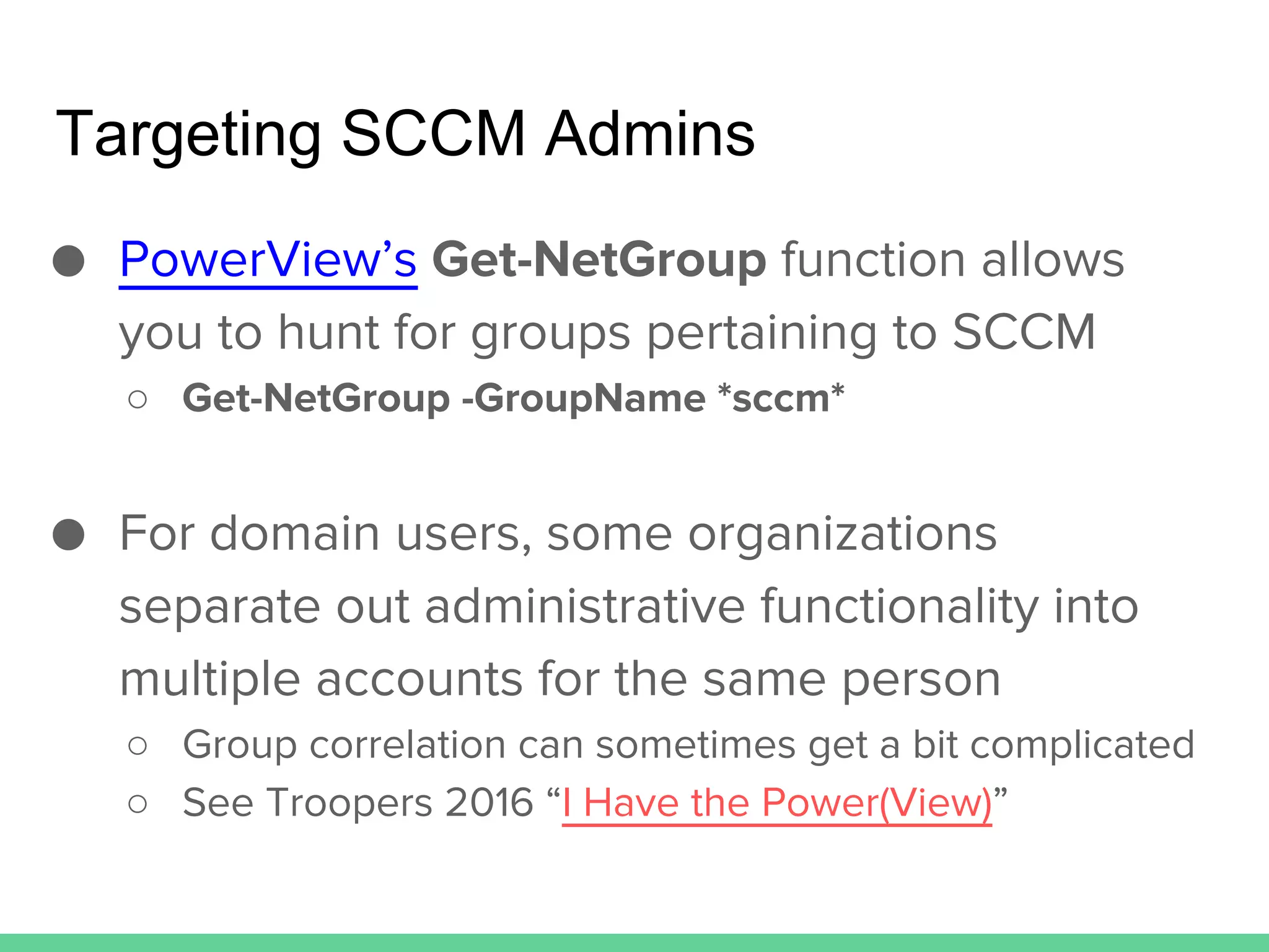 Targeting SCCM Admins
● PowerView’s Get-NetGroup function allows
you to hunt for groups pertaining to SCCM
○ Get-NetGroup -GroupName *sccm*
● For domain users, some organizations
separate out administrative functionality into
multiple accounts for the same person
○ Group correlation can sometimes get a bit complicated
○ See Troopers 2016 “I Have the Power(View)”
 