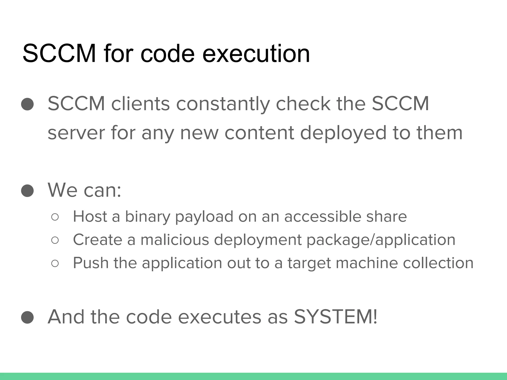 SCCM for code execution
● SCCM clients constantly check the SCCM
server for any new content deployed to them
● We can:
○ Host a binary payload on an accessible share
○ Create a malicious deployment package/application
○ Push the application out to a target machine collection
● And the code executes as SYSTEM!
 