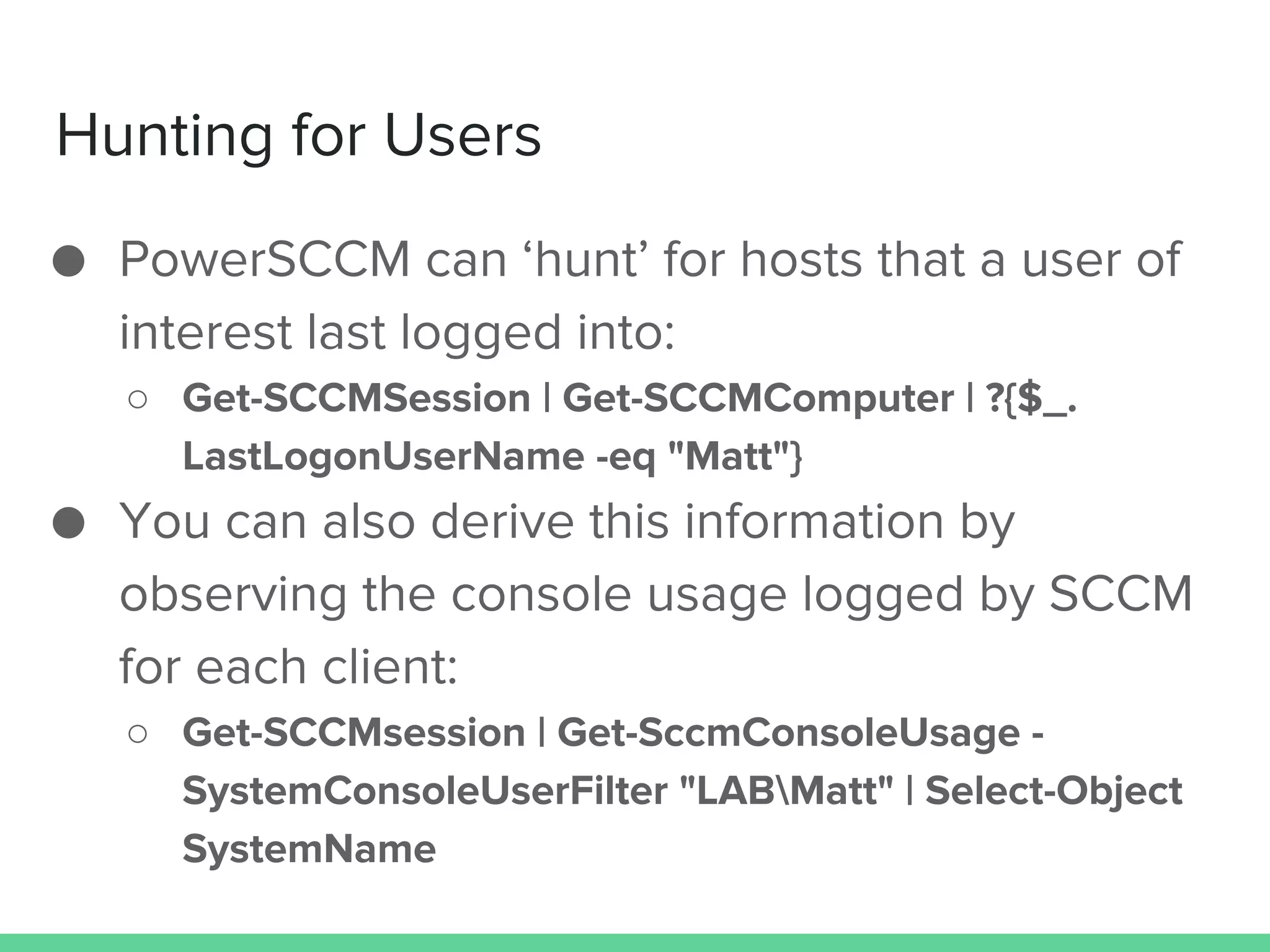 Hunting for Users
● PowerSCCM can ‘hunt’ for hosts that a user of
interest last logged into:
○ Get-SCCMSession | Get-SCCMComputer | ?{$_.
LastLogonUserName -eq "Matt"}
● You can also derive this information by
observing the console usage logged by SCCM
for each client:
○ Get-SCCMsession | Get-SccmConsoleUsage -
SystemConsoleUserFilter "LABMatt" | Select-Object
SystemName
 
