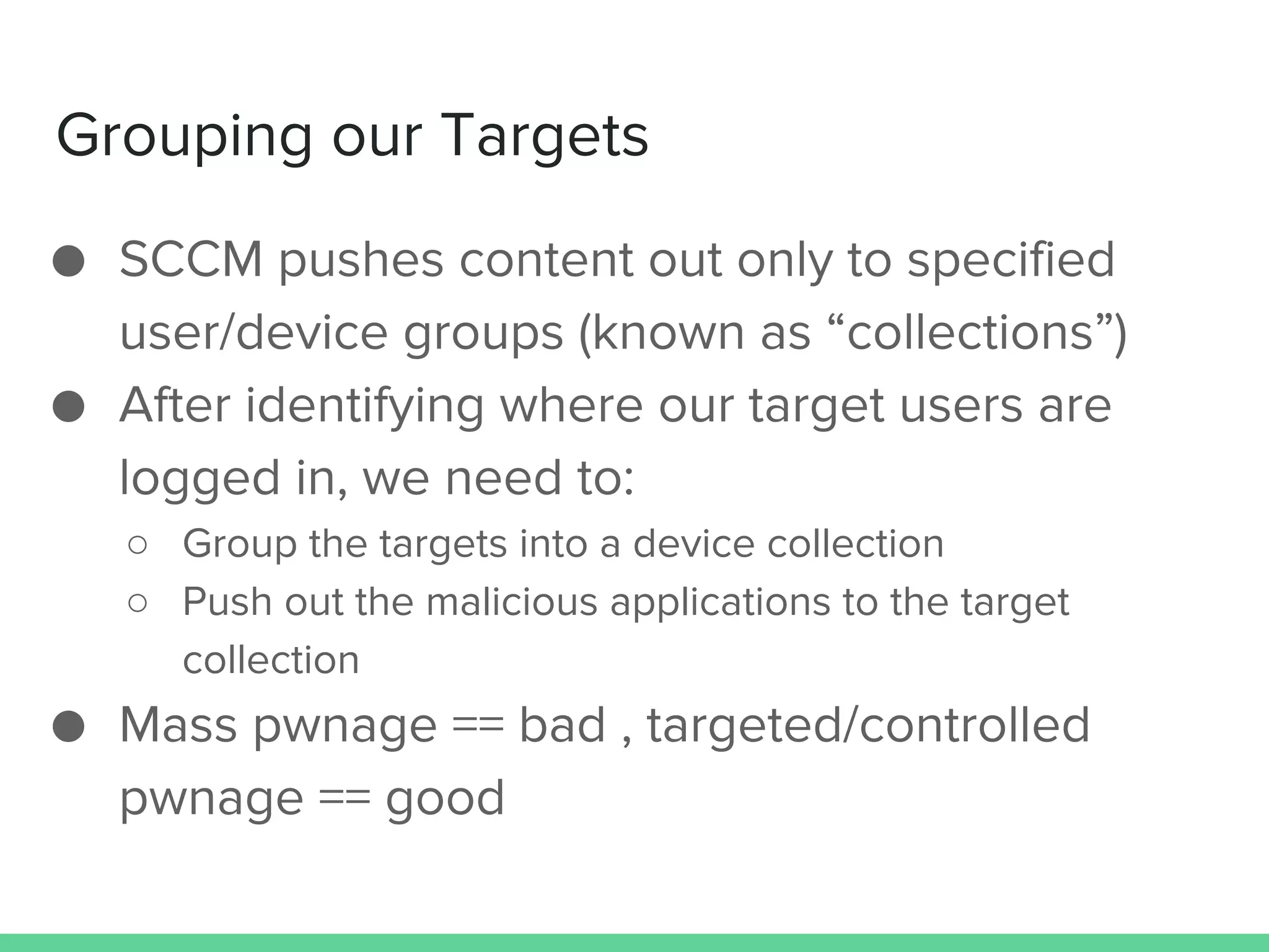 Grouping our Targets
● SCCM pushes content out only to specified
user/device groups (known as “collections”)
● After identifying where our target users are
logged in, we need to:
○ Group the targets into a device collection
○ Push out the malicious applications to the target
collection
● Mass pwnage == bad , targeted/controlled
pwnage == good
 