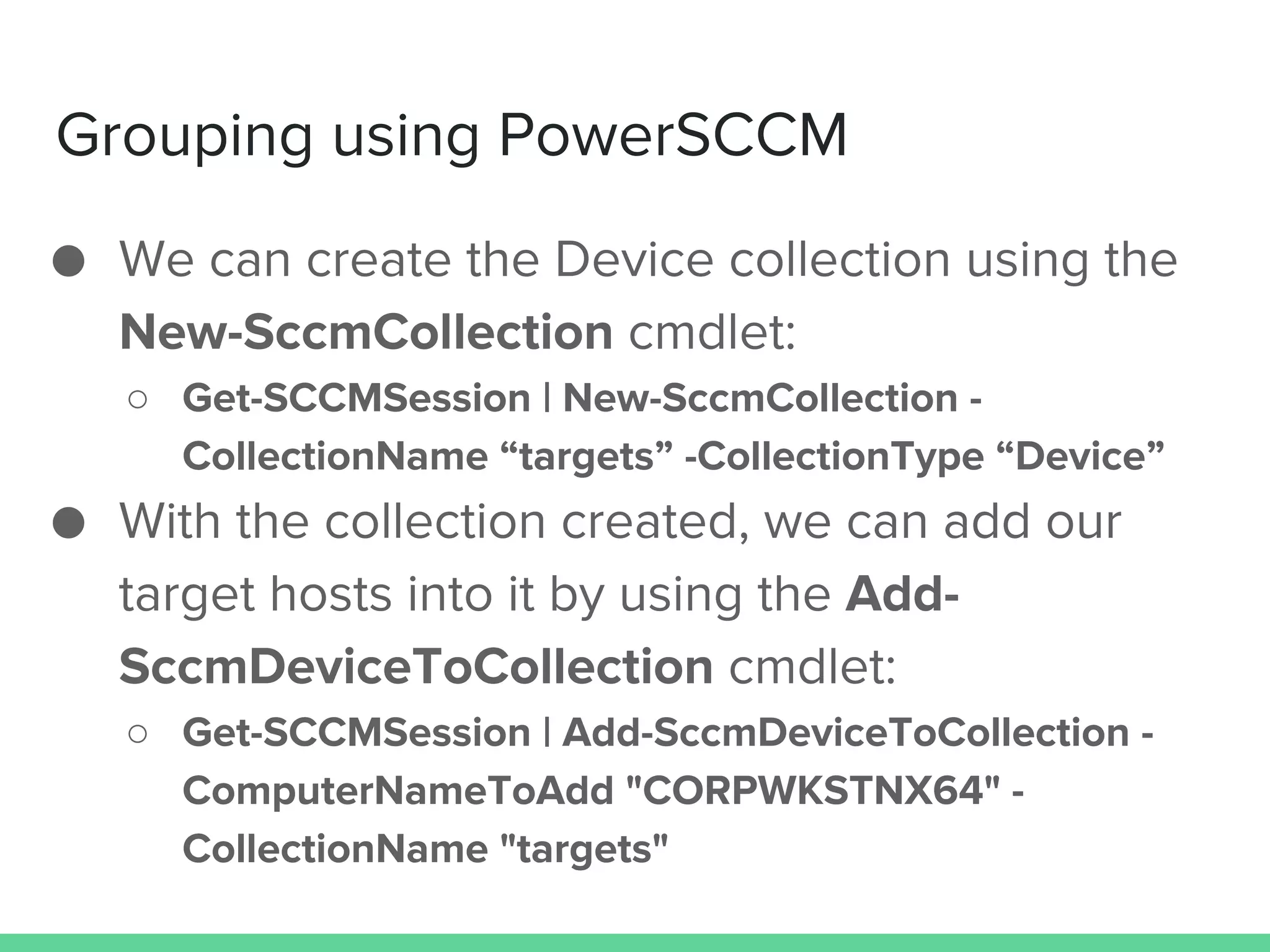 Grouping using PowerSCCM
● We can create the Device collection using the
New-SccmCollection cmdlet:
○ Get-SCCMSession | New-SccmCollection -
CollectionName “targets” -CollectionType “Device”
● With the collection created, we can add our
target hosts into it by using the Add-
SccmDeviceToCollection cmdlet:
○ Get-SCCMSession | Add-SccmDeviceToCollection -
ComputerNameToAdd "CORPWKSTNX64" -
CollectionName "targets"
 
