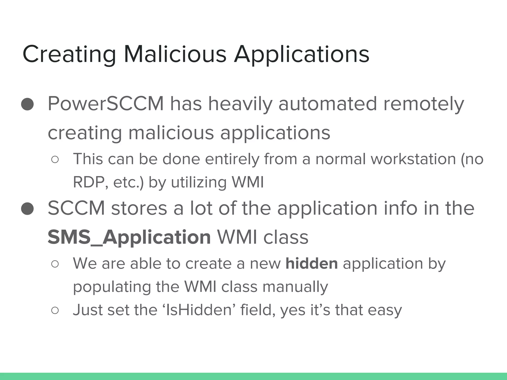 Creating Malicious Applications
● PowerSCCM has heavily automated remotely
creating malicious applications
○ This can be done entirely from a normal workstation (no
RDP, etc.) by utilizing WMI
● SCCM stores a lot of the application info in the
SMS_Application WMI class
○ We are able to create a new hidden application by
populating the WMI class manually
○ Just set the ‘IsHidden’ field, yes it’s that easy
 