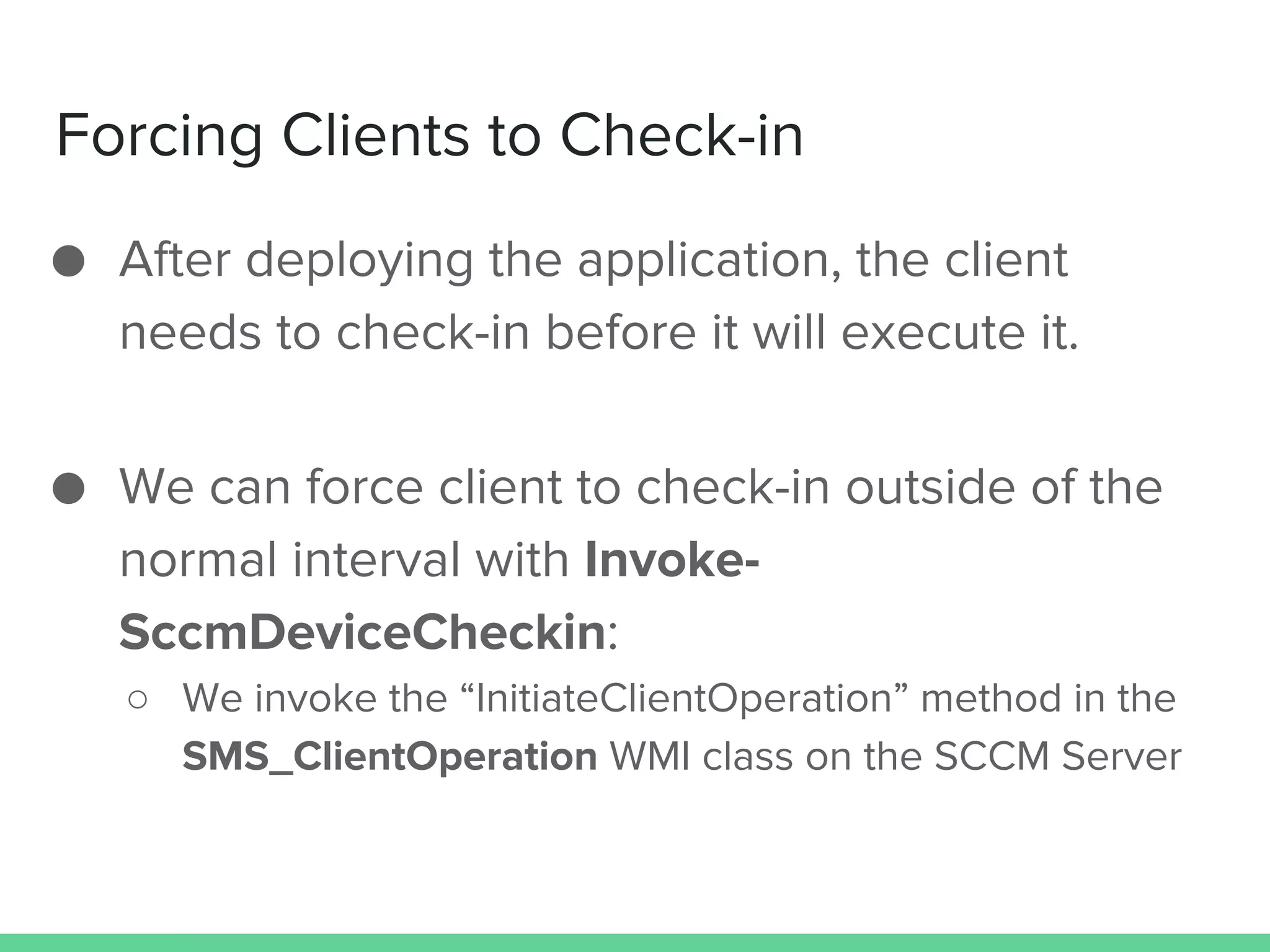 Forcing Clients to Check-in
● After deploying the application, the client
needs to check-in before it will execute it.
● We can force client to check-in outside of the
normal interval with Invoke-
SccmDeviceCheckin:
○ We invoke the “InitiateClientOperation” method in the
SMS_ClientOperation WMI class on the SCCM Server
 