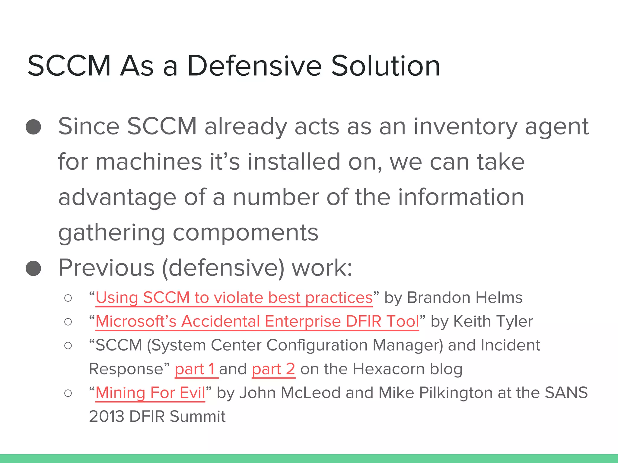 SCCM As a Defensive Solution
● Since SCCM already acts as an inventory agent
for machines it’s installed on, we can take
advantage of a number of the information
gathering compoments
● Previous (defensive) work:
○ “Using SCCM to violate best practices” by Brandon Helms
○ “Microsoft’s Accidental Enterprise DFIR Tool” by Keith Tyler
○ “SCCM (System Center Configuration Manager) and Incident
Response” part 1 and part 2 on the Hexacorn blog
○ “Mining For Evil” by John McLeod and Mike Pilkington at the SANS
2013 DFIR Summit
 