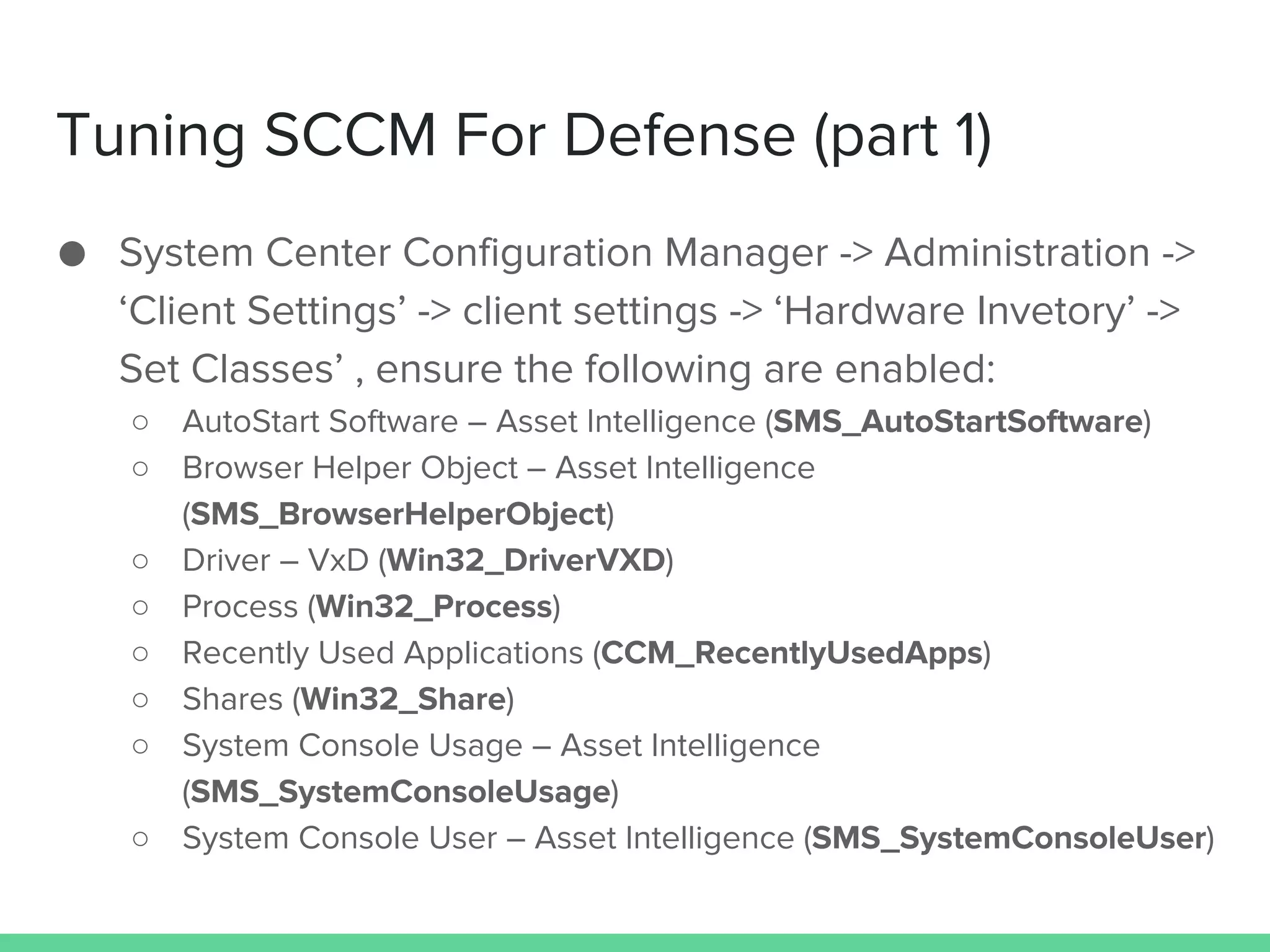 Tuning SCCM For Defense (part 1)
● System Center Configuration Manager -> Administration ->
‘Client Settings’ -> client settings -> ‘Hardware Invetory’ ->
Set Classes’ , ensure the following are enabled:
○ AutoStart Software – Asset Intelligence (SMS_AutoStartSoftware)
○ Browser Helper Object – Asset Intelligence
(SMS_BrowserHelperObject)
○ Driver – VxD (Win32_DriverVXD)
○ Process (Win32_Process)
○ Recently Used Applications (CCM_RecentlyUsedApps)
○ Shares (Win32_Share)
○ System Console Usage – Asset Intelligence
(SMS_SystemConsoleUsage)
○ System Console User – Asset Intelligence (SMS_SystemConsoleUser)
 