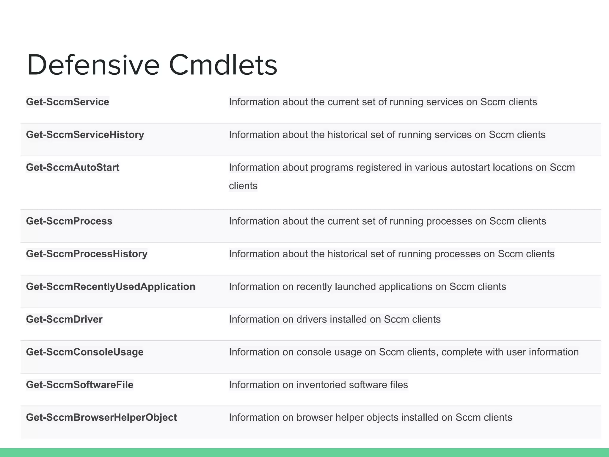Defensive Cmdlets
Get-SccmService Information about the current set of running services on Sccm clients
Get-SccmServiceHistory Information about the historical set of running services on Sccm clients
Get-SccmAutoStart Information about programs registered in various autostart locations on Sccm
clients
Get-SccmProcess Information about the current set of running processes on Sccm clients
Get-SccmProcessHistory Information about the historical set of running processes on Sccm clients
Get-SccmRecentlyUsedApplication Information on recently launched applications on Sccm clients
Get-SccmDriver Information on drivers installed on Sccm clients
Get-SccmConsoleUsage Information on console usage on Sccm clients, complete with user information
Get-SccmSoftwareFile Information on inventoried software files
Get-SccmBrowserHelperObject Information on browser helper objects installed on Sccm clients
 