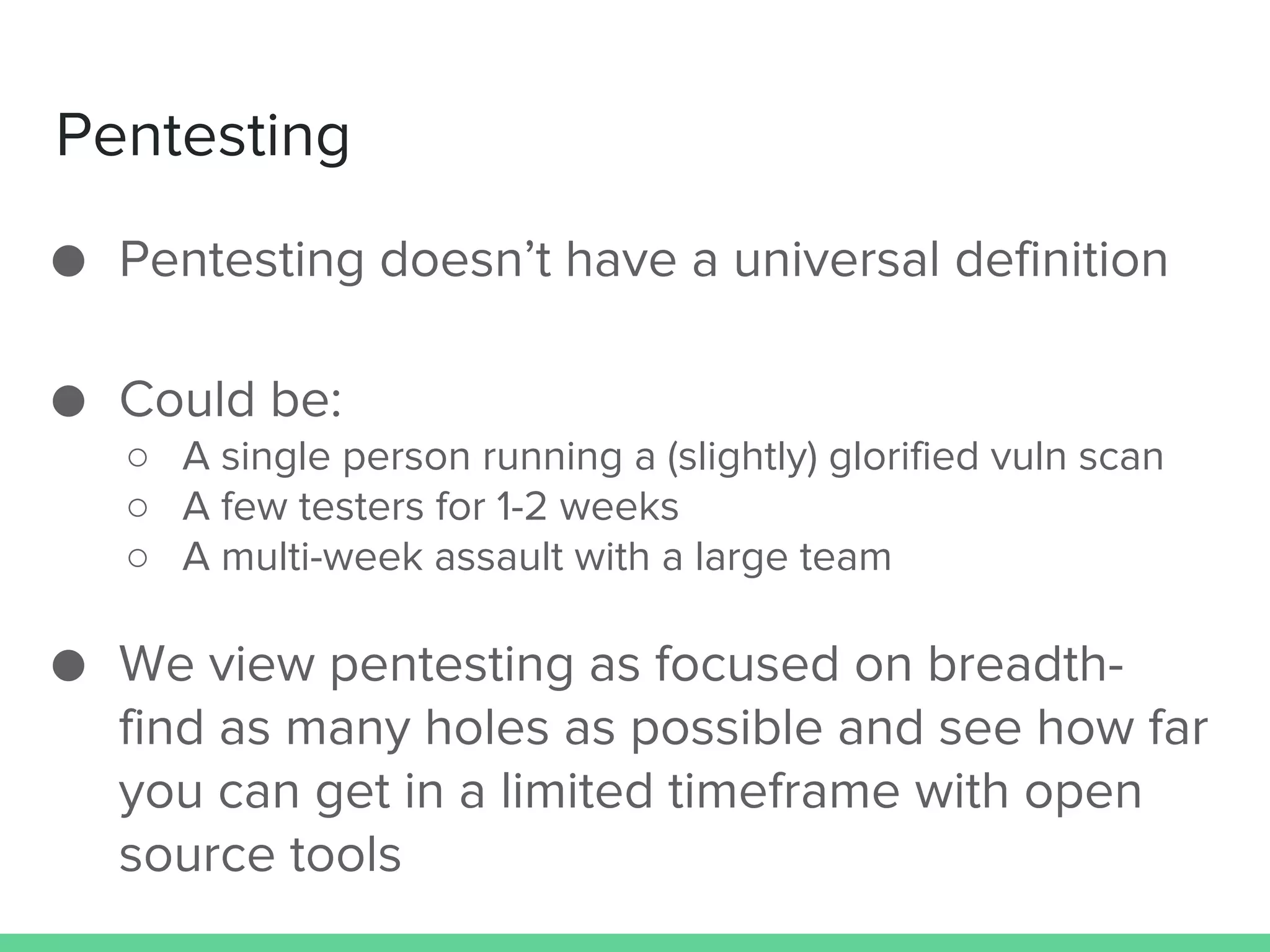 Pentesting
● Pentesting doesn’t have a universal definition
● Could be:
○ A single person running a (slightly) glorified vuln scan
○ A few testers for 1-2 weeks
○ A multi-week assault with a large team
● We view pentesting as focused on breadth-
find as many holes as possible and see how far
you can get in a limited timeframe with open
source tools
 