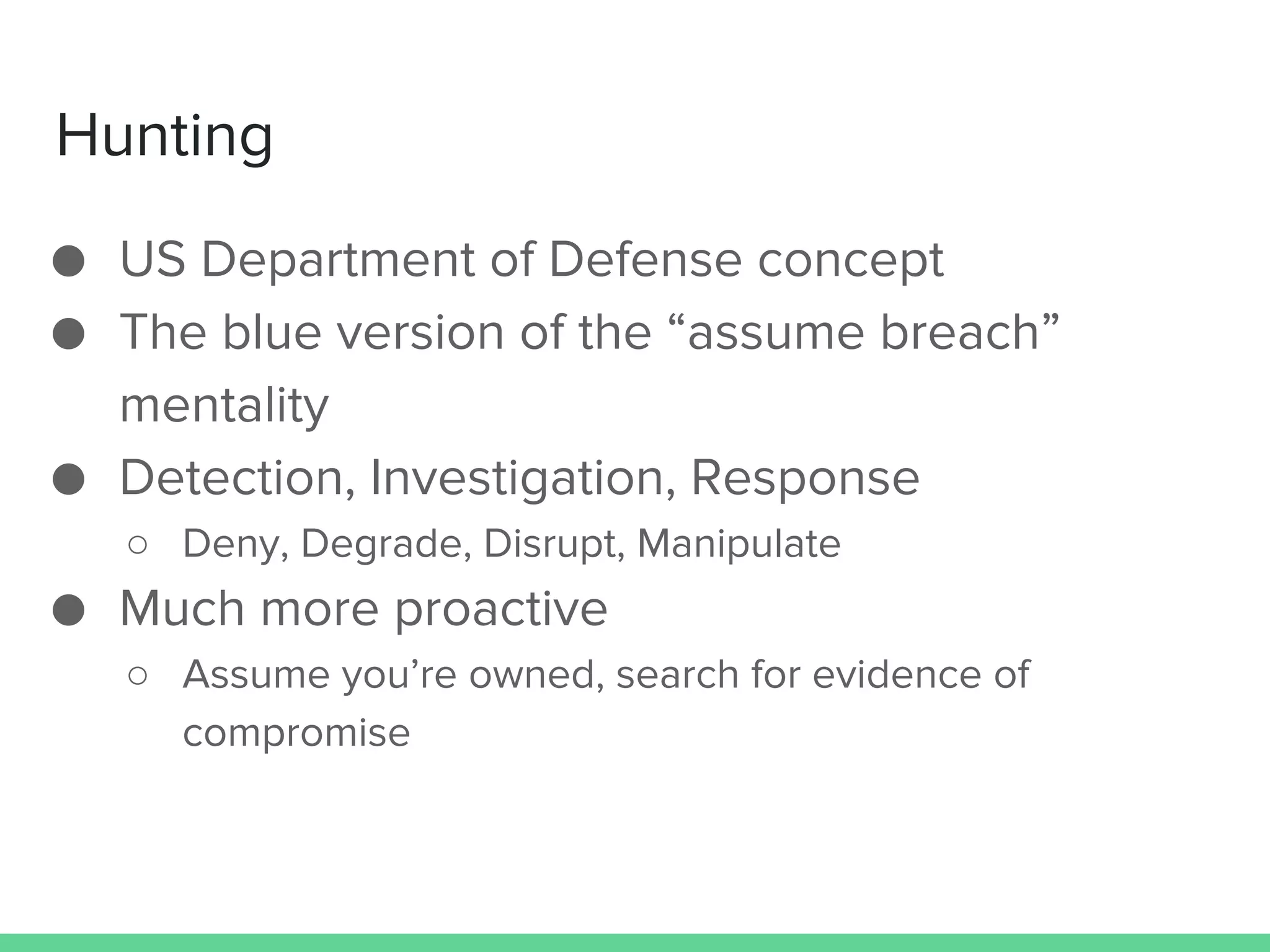 Hunting
● US Department of Defense concept
● The blue version of the “assume breach”
mentality
● Detection, Investigation, Response
○ Deny, Degrade, Disrupt, Manipulate
● Much more proactive
○ Assume you’re owned, search for evidence of
compromise
 