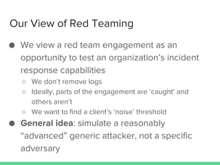 Our View of Red Teaming
● We view a red team engagement as an
opportunity to test an organization’s incident
response capa...
