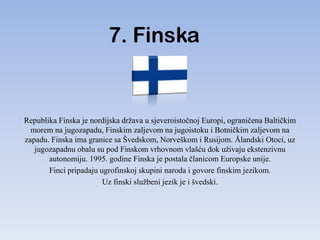 7. Finska


Republika Finska je nordijska država u sjeveroistočnoj Europi, ograničena Baltičkim
  morem na jugozapadu, Finskim zaljevom na jugoistoku i Botničkim zaljevom na
zapadu. Finska ima granice sa Švedskom, Norveškom i Rusijom. Ålandski Otoci, uz
   jugozapadnu obalu su pod Finskom vrhovnom vlašću dok uživaju ekstenzivnu
       autonomiju. 1995. godine Finska je postala članicom Europske unije.
       Finci pripadaju ugrofinskoj skupini naroda i govore finskim jezikom.
                        Uz finski službeni jezik je i švedski.
 