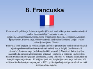 8. Francuska


Francuska Republika je država u zapadnoj Europi, s nekoliko prekomorskih teritorija i
                       otoka. Kontinentalna Francuska graniči s
Belgijom, Luksemburgom, Njemačkom, Švicarskom, Italijom, Monakom, Andorom i
   Španjolskom. Francuska je jedna od zemalja osnivačica Europske Unije i svojim
                               teritorijem najveća članica.
Francuski jezik je jedan od romanskih jezika koji se prvenstveno koristi u Francuskoj i
      njenim prekomorskim departmanima i teritorijima, u Belgiji (uz flamanski i
   njemački), Luksemburgu (uz luksemburški i njemački), Monaku i Švicarskoj (uz
  njemački, talijanski i retoromanski), u Kanadi (poglavito u pokrajini Québec) te u
bivšim francuskim i belgijskim kolonijama. Njime se koristi 77 milijuna stanovnika na
Zemlji kao prvim jezikom i 52 milijuna ljudi kao drugim jezikom, pa je s ukupno 129
milijuna frankofona (prema procjeni iz 1999. godine) po brojnosti govornika francuski
                                  jezik deseti na svijetu.
 