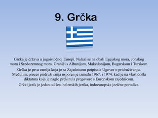 9. Grčka


  Grčka je država u jugoistočnoj Europi. Nalazi se na obali Egejskog mora, Jonskog
mora i Sredozemnog mora. Graniči s Albanijom, Makedonijom, Bugarskom i Turskom.
    Grčka je prva zemlja koja je sa Zajednicom potpisala Ugovor o pridruživanju.
 MeĎutim, proces pridruživanja usporen je izmeĎu 1967. i 1974. kad je na vlast došla
         diktatura koja je naglo prekinula pregovore s Europskom zajednicom.
     Grčki jezik je jedan od šest helenskih jezika, indoeuropske jezične porodice.
 