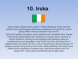 10. Irska


    Irska je otočna europska država, graniči s Velikom Britanijom. Prema ustavnom
  ureĎenju Irska je parlamentarna demokracija, podjeljena je na 26 grofovija, a glavni
                     grad je Dublin. Članica je Europske Unije od 1973.
 Irski ili irski gaelski jezik jedan je od dva službena jezika u Republici Irskoj. Pripada
   keltskoj grani indoeuropskih jezika i najstariji je u toj grupi. Iako je ovaj jezik, sa
      brojnim dijalektima, nekada govorila cjelokupna irska populacija, danas ga u
   svakodnevnom govoru upotrebljava svega 30-tak tisuća Iraca, koji mahom žive u
zapadnim dijelovima zemlje. Od 1922. g. bio je obvezan jezik u državnim školama. No
polaganom gašenju irskog jezika je išlo na ruku i odluka političkog vrha zemlje da, kao
    službeni jezik komunikacije u Europskoj uniji, Irska koristi engleski jezik. Od 1.
              siječnja 2007., irski je jedan od službenih jezika Europske unije.
 