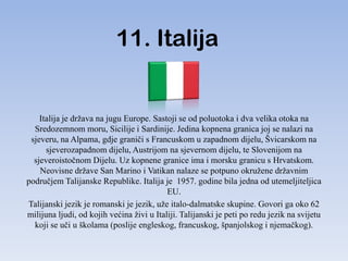 11. Italija


    Italija je država na jugu Europe. Sastoji se od poluotoka i dva velika otoka na
  Sredozemnom moru, Sicilije i Sardinije. Jedina kopnena granica joj se nalazi na
 sjeveru, na Alpama, gdje graniči s Francuskom u zapadnom dijelu, Švicarskom na
      sjeverozapadnom dijelu, Austrijom na sjevernom dijelu, te Slovenijom na
  sjeveroistočnom Dijelu. Uz kopnene granice ima i morsku granicu s Hrvatskom.
    Neovisne države San Marino i Vatikan nalaze se potpuno okružene državnim
područjem Talijanske Republike. Italija je 1957. godine bila jedna od utemeljiteljica
                                           EU.
Talijanski jezik je romanski je jezik, uže italo-dalmatske skupine. Govori ga oko 62
milijuna ljudi, od kojih većina živi u Italiji. Talijanski je peti po redu jezik na svijetu
  koji se uči u školama (poslije engleskog, francuskog, španjolskog i njemačkog).
 