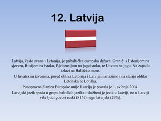12. Latvija


Latvija, često zvana i Letonija, je pribaltička europska država. Graniči s Estonijom na
sjeveru, Rusijom na istoku, Bjelorusijom na jugoistoku, te Litvom na jugu. Na zapadu
                                izlazi na Baltičko more.
  U hrvatskim izvorima, pored oblika Letonija i Latvija, nailazimo i na starije oblike
                                   Letonska te Lotiška.
       Punopravna članica Europske unije Latvija je postala je 1. svibnja 2004.
Latvijski jezik spada u grupu baltičkih jezika i službeni je jezik u Latviji, no u Latviji
                  više ljudi govori ruski (81%) nego latvijski (29%).
 