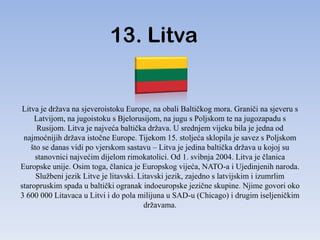 13. Litva


Litva je država na sjeveroistoku Europe, na obali Baltičkog mora. Graniči na sjeveru s
     Latvijom, na jugoistoku s Bjelorusijom, na jugu s Poljskom te na jugozapadu s
      Rusijom. Litva je najveća baltička država. U srednjem vijeku bila je jedna od
 najmoćnijih država istočne Europe. Tijekom 15. stoljeća sklopila je savez s Poljskom
    što se danas vidi po vjerskom sastavu – Litva je jedina baltička država u kojoj su
     stanovnici najvećim dijelom rimokatolici. Od 1. svibnja 2004. Litva je članica
Europske unije. Osim toga, članica je Europskog vijeća, NATO-a i Ujedinjenih naroda.
      Službeni jezik Litve je litavski. Litavski jezik, zajedno s latvijskim i izumrlim
staropruskim spada u baltički ogranak indoeuropske jezične skupine. Njime govori oko
3 600 000 Litavaca u Litvi i do pola milijuna u SAD-u (Chicago) i drugim iseljeničkim
                                          državama.
 