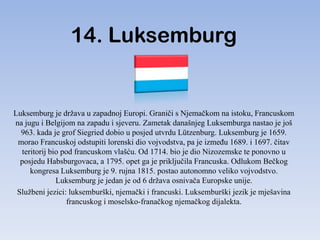 14. Luksemburg


Luksemburg je država u zapadnoj Europi. Graniči s Njemačkom na istoku, Francuskom
na jugu i Belgijom na zapadu i sjeveru. Zametak današnjeg Luksemburga nastao je još
  963. kada je grof Siegried dobio u posjed utvrdu Lützenburg. Luksemburg je 1659.
 morao Francuskoj odstupiti lorenski dio vojvodstva, pa je izmeĎu 1689. i 1697. čitav
  teritorij bio pod francuskom vlašću. Od 1714. bio je dio Nizozemske te ponovno u
  posjedu Habsburgovaca, a 1795. opet ga je priključila Francuska. Odlukom Bečkog
     kongresa Luksemburg je 9. rujna 1815. postao autonomno veliko vojvodstvo.
              Luksemburg je jedan je od 6 država osnivača Europske unije.
 Službeni jezici: luksemburški, njemački i francuski. Luksemburški jezik je mješavina
                  francuskog i moselsko-franačkog njemačkog dijalekta.
 