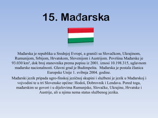 15. MaĎarska


   MaĎarska je republika u Srednjoj Evropi, a graniči sa Slovačkom, Ukrajinom,
  Rumunijom, Srbijom, Hrvatskom, Slovenijom i Austrijom. Površina MaĎarske je
93.030 km², dok broj stanovnika prema popisu iz 2001. iznosi 10.198.315, uglavnom
  maĎarske nacionalnosti. Glavni grad je Budimpešta. MaĎarska je postala članica
                       Europske Unije 1. svibnja 2004. godine.
MaĎarski jezik pripada ugro-finskoj jezičnoj skupini i službeni je jezik u MaĎarskoj i
   vojvodini te u tri Slovenske općine: Hodoš, Dobrovnik i Lendava. Pored toga,
   maĎarskim se govori i u dijelovima Rumunjske, Slovačke, Ukrajine, Hrvatske i
                 Austrije, ali u njima nema status službenog jezika.
 