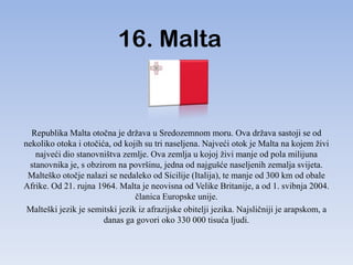 16. Malta


  Republika Malta otočna je država u Sredozemnom moru. Ova država sastoji se od
nekoliko otoka i otočića, od kojih su tri naseljena. Najveći otok je Malta na kojem živi
   najveći dio stanovništva zemlje. Ova zemlja u kojoj živi manje od pola milijuna
 stanovnika je, s obzirom na površinu, jedna od najgušće naseljenih zemalja svijeta.
 Malteško otočje nalazi se nedaleko od Sicilije (Italija), te manje od 300 km od obale
Afrike. Od 21. rujna 1964. Malta je neovisna od Velike Britanije, a od 1. svibnja 2004.
                                 članica Europske unije.
 Malteški jezik je semitski jezik iz afrazijske obitelji jezika. Najsličniji je arapskom, a
                       danas ga govori oko 330 000 tisuća ljudi.
 