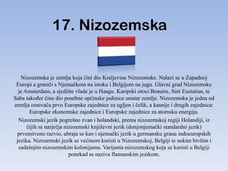 17. Nizozemska


   Nizozemska je zemlja koja čini dio Kraljevine Nizozemske. Nalazi se u Zapadnoj
 Europi a graniči s Njemačkom na istoku i Belgijom na jugu. Glavni grad Nizozemske
  je Amsterdam, a sjedište vlade je u Haagu. Karipski otoci Bonaire, Sint Eustatius, te
Saba takoĎer čine dio posebne općinske jedinice unutar zemlje. Nizozemska je jedna od
zemlja osnivača prvo Europske zajednice za ugljen i čelik, a kasnije i drugih zajednica:
       Europske ekonomske zajednice i Europske zajednice za atomsku energiju.
  Nizozemski jezik pogrešno zvan i holandski, prema nizozemskoj regiji Holandiji, iz
      čijih se narječja nizozemski književni jezik (donjonjemački standardni jezik)
 prvenstveno razvio, ubraja se kao i njemački jezik u germansku granu indoeuropskih
 jezika. Nizozemski jezik se većinom koristi u Nizozemskoj, Belgiji te nekim bivšim i
  sadašnjim nizozemskim kolonijama. Varijanta nizozemskog koja se koristi u Belgiji
                          ponekad se naziva flamanskim jezikom.
 