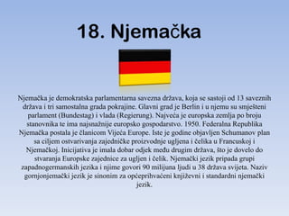 18. Njemačka


Njemačka je demokratska parlamentarna savezna država, koja se sastoji od 13 saveznih
 država i tri samostalna grada pokrajine. Glavni grad je Berlin i u njemu su smješteni
   parlament (Bundestag) i vlada (Regierung). Najveća je europska zemlja po broju
   stanovnika te ima najsnažnije europsko gospodarstvo. 1950. Federalna Republika
Njemačka postala je članicom Vijeća Europe. Iste je godine objavljen Schumanov plan
      sa ciljem ostvarivanja zajedničke proizvodnje ugljena i čelika u Francuskoj i
   Njemačkoj. Inicijativa je imala dobar odjek meĎu drugim država, što je dovelo do
      stvaranja Europske zajednice za ugljen i čelik. Njemački jezik pripada grupi
 zapadnogermanskih jezika i njime govori 90 milijuna ljudi u 38 država svijeta. Naziv
  gornjonjemački jezik je sinonim za općeprihvaćeni književni i standardni njemački
                                          jezik.
 