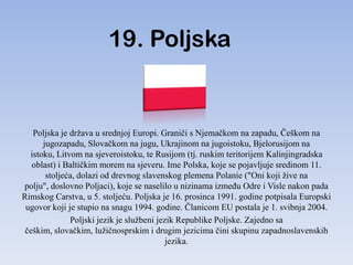 19. Poljska


   Poljska je država u srednjoj Europi. Graniči s Njemačkom na zapadu, Češkom na
      jugozapadu, Slovačkom na jugu, Ukrajinom na jugoistoku, Bjelorusijom na
  istoku, Litvom na sjeveroistoku, te Rusijom (tj. ruskim teritorijem Kalinjingradska
   oblast) i Baltičkim morem na sjeveru. Ime Polska, koje se pojavljuje sredinom 11.
       stoljeća, dolazi od drevnog slavenskog plemena Polanie ("Oni koji žive na
polju", doslovno Poljaci), koje se naselilo u nizinama izmeĎu Odre i Visle nakon pada
Rimskog Carstva, u 5. stoljeću. Poljska je 16. prosinca 1991. godine potpisala Europski
 ugovor koji je stupio na snagu 1994. godine. Članicom EU postala je 1. svibnja 2004.
              Poljski jezik je službeni jezik Republike Poljske. Zajedno sa
 češkim, slovačkim, lužičnosprskim i drugim jezicima čini skupinu zapadnoslavenskih
                                           jezika.
 
