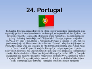 24. Portugal


 Portugal je država na zapadu Europe, na istoku i sjeveru graniči sa Španjolskom, a na
zapadu i jugu izlazi na Atlantski ocean. me Portugal, samo po sebi otkriva dijelove rane
  povijesti ove zemlje - ono potiče od rimskog imena Portus Cale, moguće mješavine
     grčkog i latinskog imena koje znači "Lijepa luka". Portugal je postao kraljevina
 1139.g., a prvi kralj je bio Afonso I. Portugalski. Portugal je tijekom 15. i 16. stoljeća
  proširio svoj utjecaj. Slavne osobe tih stoljeća su: Fernando Magellan koji je oplovio
svijet, Bartolomeo Diaz koji je dospio do Rta dobre nade i istočnog kraja Afrike, Vasco
      da Gama i ostali. Krajem 16. stoljeća, Portugal je prvi put u povijesti izgubio
nezavisnost, našavši se pod vlašću Španjolske čime je počelo propadanje Portugala kao
velesile. Službeni zahtjev za članstvo u Zajednici Portugal je predao 1977., a Europska
 je zajednica dala pozitivno mišljenje. Pregovori su završeni 1985., a članom je postao
  1. siječnja 1986. Portugalski jezik je romanski jezik kojim se služi oko 200 milijuna
        ljudi. Službeni je jezik u Brazilu i Portugalu, te nekim afričkim zemljama.
 