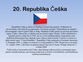 20. Republika Češka


         Republika Češka je država u Srednjoj Europi koja graniči s Poljskom na
 sjeveroistoku, Slovačkom na jugoistoku, Austrijom na jugu i Njemačkom na zapadu i
sjeverozapadu. Glavni grad Češke je Prag. Današnja Češka sastoji se od dvije povijesne
  regije, Češke i Moravske, te dijela treće povijesne regije, Šleske. Češko ministarstvo
    vanjskih poslova objavilo je 1993. da se u svim meĎunarodnim situacijama osim
  službenih dokumenata kao engleski naziv države treba koristiti Czechia u svijetu se i
dalje koristi naziv "Czech Republic". Republika Češka potpisala je Europski sporazum
 4. listopada 1993., a zahtjev za članstvo u Uniji predala je 1996. Pregovori se otvaraju
  31. ožujka 1998., a dovršeni su potpisivanjem Ugovora iz Atene. Postaje članicom 1.
                                       svibnja 2004.
   Češki jezik je nacionalni jezik Češke. Specifičnog češkog jezika je postojanje jasne
opreke izmeĎu pisanog i govorenog jezika koji se koristi u neslužbenoj i poluslužbenoj
                                  usmenoj komunikaciji.
 
