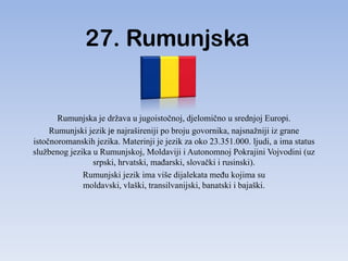 27. Rumunjska


       Rumunjska je država u jugoistočnoj, djelomično u srednjoj Europi.
     Rumunjski jezik je najrašireniji po broju govornika, najsnažniji iz grane
istočnoromanskih jezika. Materinji je jezik za oko 23.351.000. ljudi, a ima status
službenog jezika u Rumunjskoj, Moldaviji i Autonomnoj Pokrajini Vojvodini (uz
                 srpski, hrvatski, maĎarski, slovački i rusinski).
              Rumunjski jezik ima više dijalekata meĎu kojima su
              moldavski, vlaški, transilvanijski, banatski i bajaški.
 