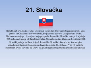 21. Slovačka


 Republika Slovačka (slovački: Slovenská republika) država je u Srednjoj Europi, koja
   graniči sa Češkom na sjeverozapadu, Poljskom na sjeveru, Ukrajinom na istoku,
MaĎarskom na jugu i Austrijom na jugozapadu. Republika Slovačka nastaje 1. siječnja
1993. nakon odvajanja od Republike Češke. Slovačka postaje članicom 1. svibnja 2004.
   Slovački jezik je službeni je jezik Republike Slovačke. Slovački se, kao skupina
  dijalekata, izdvojio iz kasnoga praslavenskoga još u 10. stoljeće. Prije 10. stoljeća
panonski Slaveni sjeverno od Drave su govorili jezikom južnoslavenskih karakteristika.
 