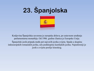 23. Španjolska


    Kraljevina Španjolska suverena je europska država, po ustavnom ureĎenju
      parlamentarna monarhija. Od 1986. godine članica je Europske Unije.
    Španjolski jezik pripada meĎu pet najvećih jezika svijeta. Spada u skupinu
indoeuropskih romanskih jezika, užu podskupinu kastiljskih jezika. Najrašireniji je
                          jezik u svijetu poslije kineskog.
 