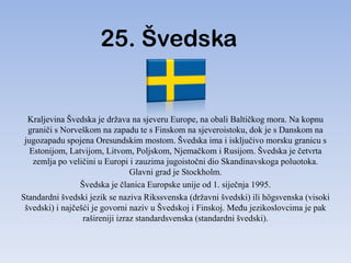 25. Švedska


  Kraljevina Švedska je država na sjeveru Europe, na obali Baltičkog mora. Na kopnu
  graniči s Norveškom na zapadu te s Finskom na sjeveroistoku, dok je s Danskom na
 jugozapadu spojena Oresundskim mostom. Švedska ima i isključivo morsku granicu s
   Estonijom, Latvijom, Litvom, Poljskom, Njemačkom i Rusijom. Švedska je četvrta
    zemlja po veličini u Europi i zauzima jugoistočni dio Skandinavskoga poluotoka.
                                 Glavni grad je Stockholm.
                 Švedska je članica Europske unije od 1. siječnja 1995.
Standardni švedski jezik se naziva Rikssvenska (državni švedski) ili högsvenska (visoki
 švedski) i najčešći je govorni naziv u Švedskoj i Finskoj. MeĎu jezikoslovcima je pak
                  rašireniji izraz standardsvenska (standardni švedski).
 