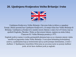 26. Ujedinjeno Kraljevstvo Velike Britanije i Irske




       Ujedinjeno Kraljevstvo Velike Britanije i Sjeverne Irske je država u zapadnoj
Europi, obično poznata kao Ujedinjeno Kraljevstvo, ili manje točno kao Velika Britanija ili
 Britanija. Ujedinjeno je Kraljevstvo nastalo nizom Zakona o uniji (Act of Union), koji su
    ujedinili Englesku, Škotsku i Wales sa Sjevernom Irskom, regijom na otoku Irskoj.
                       Članicom EU Velika Britanija postala je 1973.
 Engleski jezik je nastao iz jezika germanskih plemena koja su se u kasnom starom vijeku
     naselila na jugoistoku otoka Velike Britanije. S razvojem britanskog kolonijalnog
  carstva, u područjima koja je kolonizirala njen je jezik postajao dominantan, a često i
   službeni. U Sjedinjenim Američkim Državama na saveznoj razini ne postoji službeni
                         jezik, ali de facto službeni jezik je engleski.
 