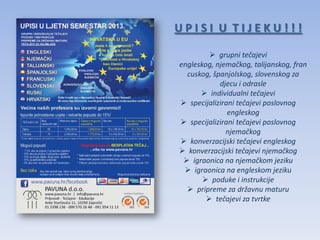 UPISI U TIJEKU!!!

          grupni tečajevi
engleskog, njemačkog, talijanskog, fran
  cuskog, španjolskog, slovenskog za
            djecu i odrasle
       individualni tečajevi
 specijalizirani tečajevi poslovnog
               engleskog
 specijalizirani tečajevi poslovnog
              njemačkog
 konverzacijski tečajevi engleskog
 konverzacijski tečajevi njemačkog
  igraonica na njemačkom jeziku
  igraonica na engleskom jeziku
        poduke i instrukcije
   pripreme za državnu maturu
         tečajevi za tvrtke
 
