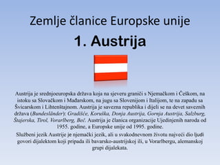 Zemlje članice Europske unije
                           1. Austrija


 Austrija je srednjoeuropska država koja na sjeveru graniči s Njemačkom i Češkom, na
 istoku sa Slovačkom i MaĎarskom, na jugu sa Slovenijom i Italijom, te na zapadu sa
Švicarskom i Lihtenštajnom. Austrija je savezna republika i dijeli se na devet saveznih
država (Bundesländer): Gradišće, Koruška, Donja Austrija, Gornja Austrija, Salzburg,
Štajerska, Tirol, Vorarlberg, Beč. Austrija je članica organizacije Ujedinjenih naroda od
                    1955. godine, a Europske unije od 1995. godine.
 Službeni jezik Austrije je njemački jezik, ali u svakodnevnom životu najveći dio ljudi
  govori dijalektom koji pripada ili bavarsko-austrijskoj ili, u Vorarlbergu, alemanskoj
                                     grupi dijalekata.
 