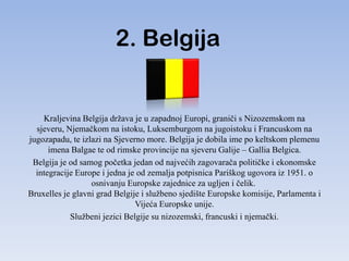 2. Belgija


    Kraljevina Belgija država je u zapadnoj Europi, graniči s Nizozemskom na
  sjeveru, Njemačkom na istoku, Luksemburgom na jugoistoku i Francuskom na
jugozapadu, te izlazi na Sjeverno more. Belgija je dobila ime po keltskom plemenu
      imena Balgae te od rimske provincije na sjeveru Galije – Gallia Belgica.
 Belgija je od samog početka jedan od najvećih zagovarača političke i ekonomske
  integracije Europe i jedna je od zemalja potpisnica Pariškog ugovora iz 1951. o
                  osnivanju Europske zajednice za ugljen i čelik.
Bruxelles je glavni grad Belgije i službeno sjedište Europske komisije, Parlamenta i
                               Vijeća Europske unije.
            Službeni jezici Belgije su nizozemski, francuski i njemački.
 