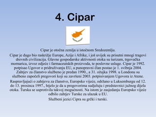 4. Cipar

                    Cipar je otočna zemlja u istočnom Sredozemlju.
Cipar je dugo bio raskrižje Europe, Azije i Afrike, i još uvijek su prisutni mnogi tragovi
    drevnih civilizacija. Glavne gospodarske aktivnosti otoka su turizam, trgovačka
 mornarica, izvoz odjeće i farmaceutskih proizvoda, te poslovne usluge. Cipar je 1992.
   potpisao Ugovor o pridruživanju EU, a punopravni član postao je 1. svibnja 2004.
    Zahtjev za članstvo službeno je predan 1990., a 31. ožujka 1998. u Londonu su
 službeno započeli pregovori koji su završeni 2003. potpisivanjem Ugovora iz Atene.
Raspravljajući o zahtjevu za članstvo, Europsko vijeće, održano u Luksemburgu od 12.
do 13. prosinca 1997., htjelo je da u pregovorima sudjeluju i predstavnici južnog dijela
otoka. Turska se usprotivila takvoj mogućnosti. Na istom je zasjedanju Europsko vijeće
                          odbilo zahtjev Turske za ulazak u EU.
                          Službeni jezici Cipra su grčki i turski.
 