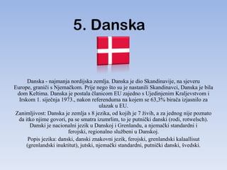 5. Danska


      Danska - najmanja nordijska zemlja. Danska je dio Skandinavije, na sjeveru
Europe, graniči s Njemačkom. Prije nego što su je nastanili Skandinavci, Danska je bila
 dom Keltima. Danska je postala članicom EU zajedno s Ujedinjenim Kraljevstvom i
  Irskom 1. siječnja 1973., nakon referenduma na kojem se 63,3% birača izjasnilo za
                                       ulazak u EU.
Zanimljivost: Danska je zemlja s 8 jezika, od kojih je 7 živih, a za jednog nije poznato
  da itko njime govori, pa se smatra izumrlim, to je putnički danski (rodi, rotwelsch).
       Danski je nacionalni jezik u Danskoj i Grenlandu, a njemački standardni i
                        ferojski, regionalno službeni u Danskoj.
      Popis jezika: danski, danski znakovni jezik, ferojski, grenlandski kalaallisut
     (grenlandski inuktitut), jutski, njemački standardni, putnički danski, švedski.
 