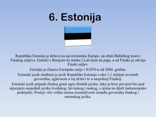 6. Estonija


    Republika Estonija je država na sjeveroistoku Europe, na obali Baltičkog mora i
Finskog zaljeva. Graniči s Rusijom na istoku i Latvijom na jugu, a od Finske je odvaja
                                        Finski zaljev.
             Estonija je članica Europske unije i NATO-a od 2004. godine.
     Estonski jezik službeni je jezik Republike Estonije s oko 1,1 milijun izvornih
                 govornika, uglavnom u toj državi te u susjednoj Finskoj.
 Estonski jezik pripada finskoj grani ugro-finskih jezika. Iako je kroz povijest bio pod
utjecajem susjednih jezika švedskog, latvijskog i ruskog, s njima ne dijeli indoeuropsko
     podrijetlo. Postoji vrlo velika razina razumljivosti izmeĎu govornika finskog i
                                      estonskog jezika.
 