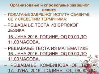 Организовање и спровођење завршног
испита
• ПОЛАГАЊЕ ЗАВРШНОГ ИСПИТА ОБАВИЋЕ
СЕ У СЛЕДЕЋИМ ТЕРМИНИМА:
– РЕШАВАЊЕ ТЕСТА ИЗ СРПСКОГ
ЈЕЗИКА
15. ЈУНА 2016. ГОДИНЕ, ОД 09.00 ДО
11.00 ЧАСОВА,
– РЕШАВАЊЕ ТЕСТА ИЗ МАТЕМАТИКЕ
16. ЈУНА 2016. ГОДИНЕ ,ОД 09.00 ДО
11.00 ЧАСОВА,
– РЕШАВАЊЕ КОМБИНОВАНОГ ТЕСТА
17. ЈУНА 2016. ГОДИНЕ, ОД 09.00 ДО
 