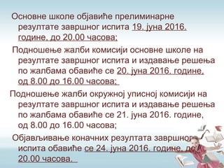 Основне школе објавиће прелиминарне
резултате завршног испита 19. јуна 2016.
године, до 20.00 часова;
Подношење жалби комисији основне школе на
резултате завршног испита и издавање решења
по жалбама обавиће се 20. јуна 2016. године,
од 8.00 до 16.00 часова;
Подношење жалби окружној уписној комисији на
резултате завршног испита и издавање решења
по жалбама обавиће се 21. јуна 2016. године,
од 8.00 до 16.00 часова;
Објављивање коначних резултата завршног
испита обавиће се 24. јуна 2016. године, до
20.00 часова.
 