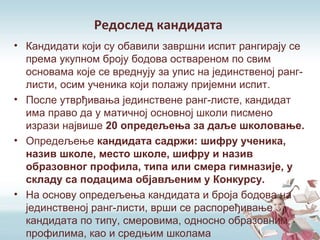 Редослед кандидата
• Кандидати који су обавили завршни испит рангирају се
према укупном броју бодова оствареном по свим
основама које се вреднују за упис на јединственој ранг-
листи, осим ученика који полажу пријемни испит.
• После утврђивања јединствене ранг-листе, кандидат
има право да у матичној основној школи писмено
изрази највише 20 опредељења за даље школовање.
• Опредељење кандидата садржи: шифру ученика,
назив школе, место школе, шифру и назив
образовног профила, типа или смера гимназије, у
складу са подацима објављеним у Конкурсу.
• На основу опредељења кандидата и броја бодова на
јединственој ранг-листи, врши се распоређивање
кандидата по типу, смеровима, односно образовним
профилима, као и средњим школама
 