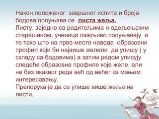 Након положеног завршног испита и броја
бодова попуњава се листа жеља.
Листу, заједно са родитељима и одељењским
старешином, ученици пажљиво попуњавају и
то тако што на прво место наводе образовни
профил који би највише желели да упишу ( у
складу са бодовима) а затим редом уписују
следеће образовне профиле које желе, али
не без икаквог реда већ од већег ка мањем
интересовању.
Препорука је да се упише више жеља на
листи.
 