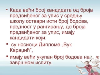 • Када већи број кандидата од броја
предвиђеног за упис у средњу
школу оствари исти број бодова,
предност у рангирању, до броја
предвиђеног за упис, имају
кандидати који:
 су носиоци Дипломе „Вук
Караџић”,
 имају већи укупан број бодова на
завршном испиту.
 